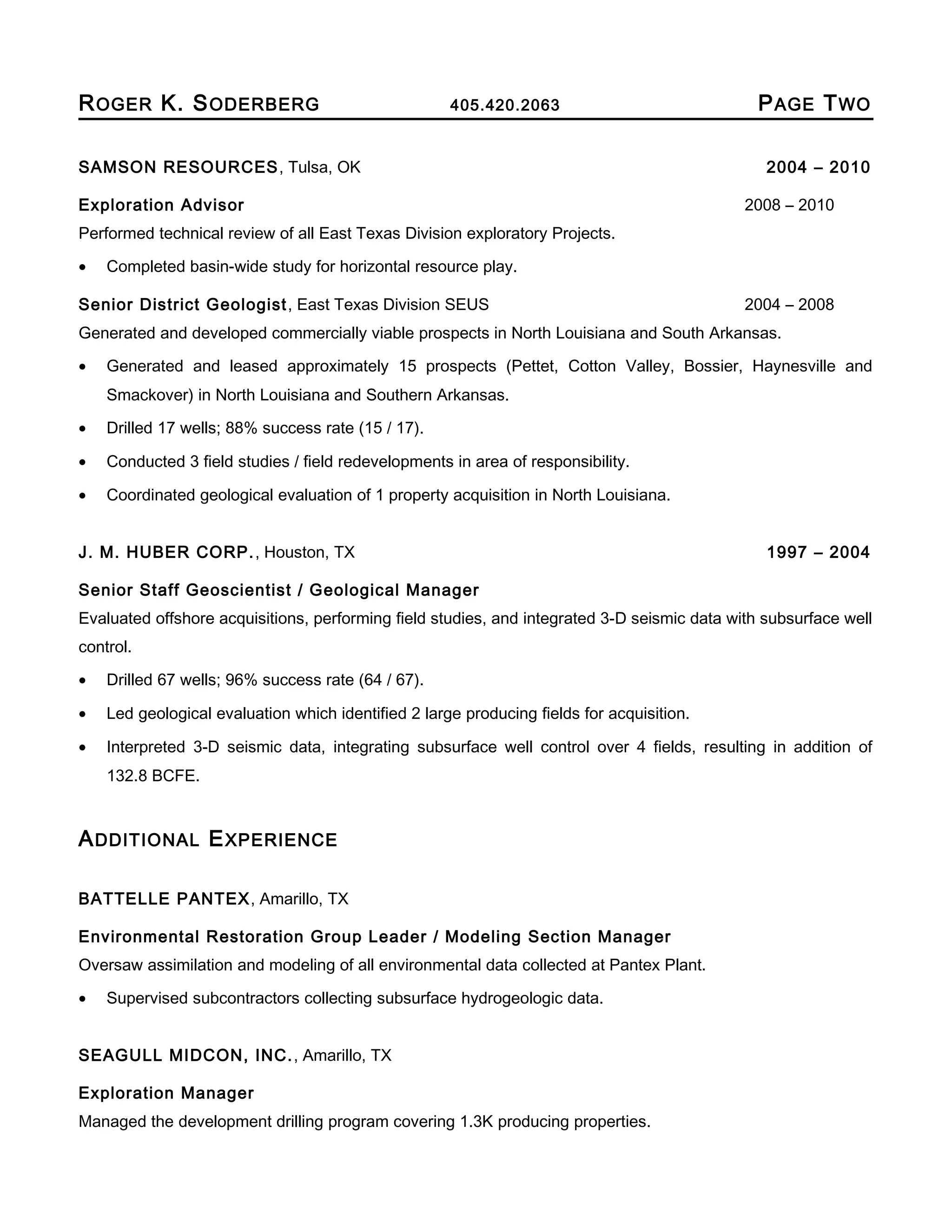 ROGER K. SODERBERG 405.420.2063 PAGE TWO
SAMSON RESOURCES, Tulsa, OK 2004 – 2010
Exploration Advisor 2008 – 2010
Performed technical review of all East Texas Division exploratory Projects.
• Completed basin-wide study for horizontal resource play.
Senior District Geologist, East Texas Division SEUS 2004 – 2008
Generated and developed commercially viable prospects in North Louisiana and South Arkansas.
• Generated and leased approximately 15 prospects (Pettet, Cotton Valley, Bossier, Haynesville and
Smackover) in North Louisiana and Southern Arkansas.
• Drilled 17 wells; 88% success rate (15 / 17).
• Conducted 3 field studies / field redevelopments in area of responsibility.
• Coordinated geological evaluation of 1 property acquisition in North Louisiana.
J. M. HUBER CORP., Houston, TX 1997 – 2004
Senior Staff Geoscientist / Geological Manager
Evaluated offshore acquisitions, performing field studies, and integrated 3-D seismic data with subsurface well
control.
• Drilled 67 wells; 96% success rate (64 / 67).
• Led geological evaluation which identified 2 large producing fields for acquisition.
• Interpreted 3-D seismic data, integrating subsurface well control over 4 fields, resulting in addition of
132.8 BCFE.
ADDITIONAL EXPERIENCE
BATTELLE PANTEX, Amarillo, TX
Environmental Restoration Group Leader / Modeling Section Manager
Oversaw assimilation and modeling of all environmental data collected at Pantex Plant.
• Supervised subcontractors collecting subsurface hydrogeologic data.
SEAGULL MIDCON, INC., Amarillo, TX
Exploration Manager
Managed the development drilling program covering 1.3K producing properties.
 