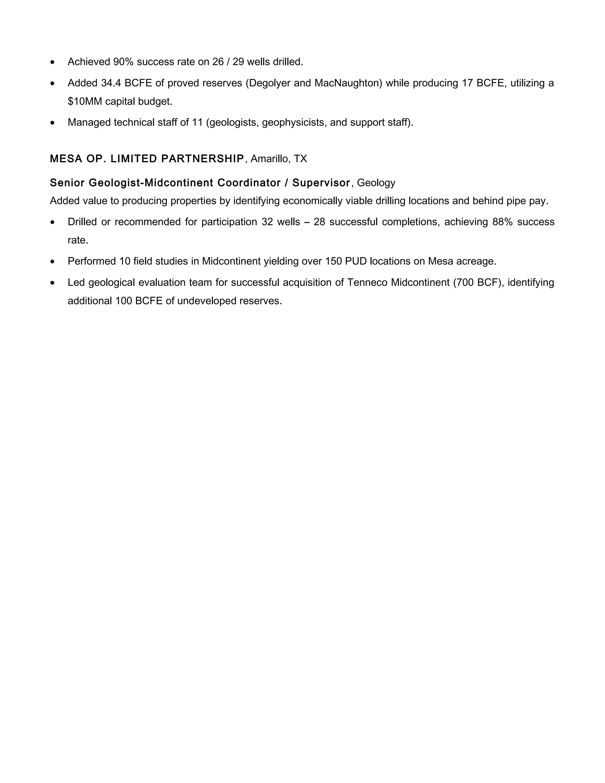 • Achieved 90% success rate on 26 / 29 wells drilled.
• Added 34.4 BCFE of proved reserves (Degolyer and MacNaughton) while producing 17 BCFE, utilizing a
$10MM capital budget.
• Managed technical staff of 11 (geologists, geophysicists, and support staff).
MESA OP. LIMITED PARTNERSHIP, Amarillo, TX
Senior Geologist-Midcontinent Coordinator / Supervisor, Geology
Added value to producing properties by identifying economically viable drilling locations and behind pipe pay.
• Drilled or recommended for participation 32 wells – 28 successful completions, achieving 88% success
rate.
• Performed 10 field studies in Midcontinent yielding over 150 PUD locations on Mesa acreage.
• Led geological evaluation team for successful acquisition of Tenneco Midcontinent (700 BCF), identifying
additional 100 BCFE of undeveloped reserves.
 