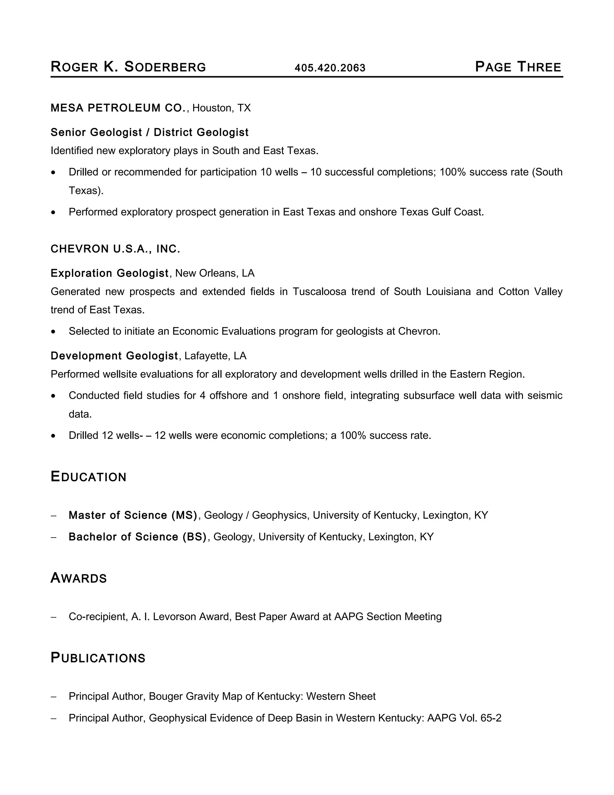ROGER K. SODERBERG 405.420.2063 PAGE THREE
MESA PETROLEUM CO., Houston, TX
Senior Geologist / District Geologist
Identified new exploratory plays in South and East Texas.
• Drilled or recommended for participation 10 wells – 10 successful completions; 100% success rate (South
Texas).
• Performed exploratory prospect generation in East Texas and onshore Texas Gulf Coast.
CHEVRON U.S.A., INC.
Exploration Geologist, New Orleans, LA
Generated new prospects and extended fields in Tuscaloosa trend of South Louisiana and Cotton Valley
trend of East Texas.
• Selected to initiate an Economic Evaluations program for geologists at Chevron.
Development Geologist, Lafayette, LA
Performed wellsite evaluations for all exploratory and development wells drilled in the Eastern Region.
• Conducted field studies for 4 offshore and 1 onshore field, integrating subsurface well data with seismic
data.
• Drilled 12 wells- – 12 wells were economic completions; a 100% success rate.
EDUCATION
− Master of Science (MS), Geology / Geophysics, University of Kentucky, Lexington, KY
− Bachelor of Science (BS), Geology, University of Kentucky, Lexington, KY
AWARDS
− Co-recipient, A. I. Levorson Award, Best Paper Award at AAPG Section Meeting
PUBLICATIONS
− Principal Author, Bouger Gravity Map of Kentucky: Western Sheet
− Principal Author, Geophysical Evidence of Deep Basin in Western Kentucky: AAPG Vol. 65-2
 