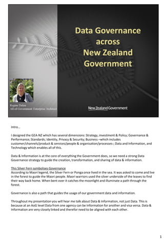 Intro…
I designed the GEA-NZ which has several dimensions: Strategy, investment & Policy; Governance &
Performance; Standards; Identity, Privacy & Security; Business –which includes
customer/channels/product & services/people & organisation/processes-; Data and Information, and
Technology which enables all of this.
Data & Information is at the core of everything the Government does, so we need a strong Data
Governance strategy to guide the creation, transformation, and sharing of data & information.
This Silver Fern symbolises Governance
According to Maori legend, the Silver Fern or Ponga once lived in the sea. It was asked to come and live
in the forest to guide the Maori people. Maori warriors used the silver underside of the leaves to find
their way back home. When bent over it catches the moonlight and illuminate a path through the
forest.
Governance is also a path that guides the usage of our government data and information.
Throughout my presentation you will hear me talk about Data & Information, not just Data. This is
because at an AoG level Data from one agency can be Information for another and visa versa. Data &
Information are very closely linked and therefor need to be aligned with each other.
1
 