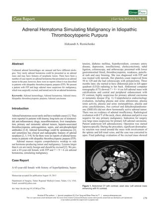 Articles © The authors | Journal compilation © J Curr Surg and Elmer Press Inc™ | www.jcs.elmerpress.com
This is an open-access article distributed under the terms of the Creative Commons Attribution License, which permits unrestricted use, distribution, and reproduction
in any medium, provided the original work is properly cited
179
Case Report J Curr Surg. 2015;5(2-3):179-181
ressElmer
Adrenal Hematoma Simulating Malignancy in Idiopathic
Thrombocytopenic Purpura
Aleksandr A. Reznichenko
Abstract
Unilateral adrenal hemorrhages are unusual and have different etiolo-
gies. Very rarely adrenal hematoma could be presented as an adrenal
mass and may have features of neoplastic lesion. There have been a
number of case reports on adrenal hematoma that presented as an adrenal
tumor in the past; however, there were no reports where it was described
in patients with idiopathic thrombocytopenic purpura (ITP). We present
a patient with ITP and large adrenal mass suspicious for malignancy,
which was surgically excised, and turned out to be an adrenal hematoma.
Keywords: Adrenal hemorrhage; Adrenal hematoma; Adrenal mass;
Idiopathic thrombocytopenic purpura; Adrenal carcinoma
Introduction
Adrenalhematomasoccurrarelyandhavemultiplecauses[1].They
were reported in patients with trauma, long-term use of nonsteroi-
dal anti-inflammatory drugs, neurofibromatosis, liver transplanta-
tion, primary and metastatic adrenal tumors, heparin-associated
thrombocytopenia, anticoagulation, sepsis, and anti-phospholipid
antibodies [2-4]. Adrenal hemorrhage could be spontaneous [2],
and sometimes has clinical and radiographic features of adrenal
neoplasm [2, 3, 5-9]. So far there were no reports of adrenal hema-
tomas in patients with idiopathic thrombocytopenic purpura (ITP).
Adrenal masses require comprehensive workup to rule
out hormone-producing tumor and malignancy. Lesions larger
than 6 cm are rarely benign and should be excised [2]. We pre-
sent a 65-year-old female with ITP and 7 × 9 × 6 cm adrenal
hematoma, simulating malignancy.
Case Report
A 65-year-old female with history of hyperlipidemia, hyper-
tension, diabetes mellitus, hypothyroidism, coronary artery
disease, depression, tonsillectomy, cholecystectomy, tubal
ligation, colonoscopy, and arthroscopy presented with lower
gastrointestinal bleed, thrombocytopenia, weakness, petechi-
al rash and easy bruising. She was diagnosed with ITP and
was treated with steroids. Her platelets count improved from
50 to 120 and she had colonoscopy with polypectomy. Three
months later, she started to have abdominal pain in left upper
quadrant (LUQ) radiating to her back. Abdominal computer
tomography (CT) showed 7 × 9 × 6 cm left adrenal mass with
calcifications and central and peripheral enhancement with
IV contrast, highly suspicious for primary adrenal carcinoma
or metastatic disease (Fig. 1). Comprehensive endocrinology
evaluation, including plasma and urine aldosterone, plasma
renin activity, plasma and urine metanephrines, plasma and
urine catecholamines, free cortisol and dehydroepiandroster-
one (DHEAS) did not show hormonally active adrenal tumor.
There was no evidence of adrenal insufficiency. Radiological
evaluation with CT of the neck, chest, abdomen and pelvis was
negative for any primary malignancy. Indication for surgery
was large mass suspicious for primary left adrenal carcinoma.
Patient underwent left adrenalectomy. Operation was started
laparoscopically. During the procedure, significant desmoplas-
tic reaction was noted around the mass with involvement of
the splenic and left renal veins, and the case was converted to
open. Final pathology evaluation of the excised mass showed
Manuscript accepted for publication August 19, 2015
Department of Surgery, Tulare Regional Medical Center, Tulare, CA, USA.
Email: areznik9@yahoo.com
doi: http://dx.doi.org/10.14740/jcs278w
Figure 1. Abdominal CT with contrast, axial view. Left adrenal mass
enhancing with IV contrast.
 