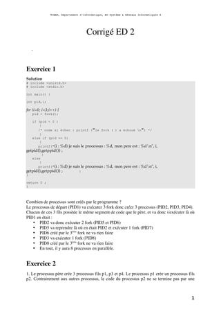 ©CNAM, Département d'Informatique, ED Système & Réseaux Informatiques B
1
Corrigé ED 2
.
Exercice 1
Solution
# include <unistd.h>
# include <stdio.h>
int main() {
int pid,i;
for (i=0; i<3;i++) {
pid = fork();
if (pid < 0 )
{
/* code si échec : printf ("le fork ( ) a échoué n") */
}
else if (pid == 0)
{
printf("(i : %d) je suis le processus : %d, mon pere est : %dn", i,
getpid(),getppid()) ;
}
else
{
printf("(i : %d) je suis le processus : %d, mon pere est : %dn", i,
getpid(),getppid()) ; }
}
return 0 ;
}
Combien de processus sont créés par le programme ?
Le processus de départ (PID1) va exécuter 3 fork donc créer 3 processus (PID2, PID3, PID4).
Chacun de ces 3 fils possède le même segment de code que le père, et va donc s'exécuter là où
PID1 en était :
• PID2 va donc exécuter 2 fork (PID5 et PID6)
• PID5 va reprendre là où en était PID2 et exécuter 1 fork (PID7)
• PID6 créé par le 3ème
fork ne va rien faire
• PID3 va exécuter 1 fork (PID8)
• PID8 créé par le 3ème
fork ne va rien faire
• En tout, il y aura 8 processus en parallèle.
Exercice 2
1. Le processus père crée 3 processus fils p1, p3 et p4. Le processus p1 crée un processus fils
p2. Contrairement aux autres processus, le code du processus p2 ne se termine pas par une
 