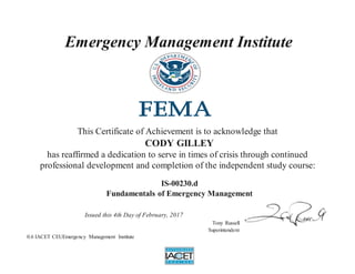 Emergency Management Institute
This Certificate of Achievement is to acknowledge that
CODY GILLEY
has reaffirmed a dedication to serve in times of crisis through continued
professional development and completion of the independent study course:
IS-00230.d
Fundamentals of Emergency Management
Issued this 4th Day of February, 2017
Tony Russell
Superintendent
0.6 IACET CEUEmergency Management Institute
 