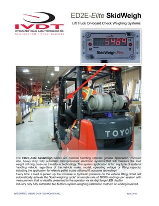 INTEGRATED VISUAL DATA TECHNOLOGY INC. ED2E 2P V2
ED2E-Elite SkidWeigh
Lift Truck On-board Check Weighing Systems
The ED2E-Elite SkidWeigh Series are material handling vehicles general application, compact
size, heavy duty, fully automatic microprocessor electronic systems that will measure the load
weight utilizing pressure transducer technology. The system application is for any type of material
handling vehicle regardless of the vehicle make, model, operating voltage or lifting capacity,
including the application for electric pallet trucks utilizing lift accurate technology.
Every time a load is picked up the increase in hydraulic pressure on the vehicle lifting circuit will
automatically activate the “load weighing cycle” at sample rate of 16000 readings per session with
measurement that is visually presented to the operator via six digit large LED display.
Industry only fully automatic two buttons system weighing calibration method, no coding involved.
 