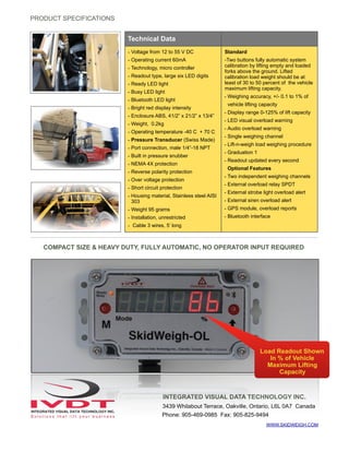 WWW.SKIDWEIGH.COM
PRODUCT SPECIFICATIONS
COMPACT SIZE & HEAVY DUTY, FULLY AUTOMATIC, NO OPERATOR INPUT REQUIRED
INTEGRATED VISUAL DATA TECHNOLOGY INC.
3439 Whilabout Terrace, Oakville, Ontario, L6L 0A7 Canada
Phone: 905-469-0985 Fax: 905-825-9494
Compact PC board
Technical Data
- Voltage from 12 to 55 V DC
- Operating current 60mA
- Technology, micro controller
- Readout type, large six LED digits
- Ready LED light
- Busy LED light
- Bluetooth LED light
- Bright red display intensity
- Enclosure ABS, 41/2” x 21/2” x 13/4”
- Weight, 0.2kg
- Operating temperature -40 C + 70 C
- Pressure Transducer (Swiss Made)
- Port connection, male 1/4”-18 NPT
- Built in pressure snubber
- NEMA 4X protection
- Reverse polarity protection
- Over voltage protection
- Short circuit protection
- Housing material, Stainless steel AISI
303
- Weight 95 grams
- Installation, unrestricted
- Cable 3 wires, 5’ long
Standard
-Two buttons fully automatic system
calibration by lifting empty and loaded
forks above the ground. Lifted
calibration load weight should be at
least of 30 to 50 percent of the vehicle
maximum lifting capacity.
- Weighing accuracy, +/- 0.1 to 1% of
vehicle lifting capacity
- Display range 0-125% of lift capacity
- LED visual overload warning
- Audio overload warning
- Single weighing channel
- Lift-n-weigh load weighing procedure
- Graduation 1
- Readout updated every second
Optional Features
- Two independent weighing channels
- External overload relay SPDT
- External strobe light overload alert
- External siren overload alert
- GPS module, overload reports
- Bluetooth interface
Load Readout Shown
In % of Vehicle
Maximum Lifting
Capacity
 