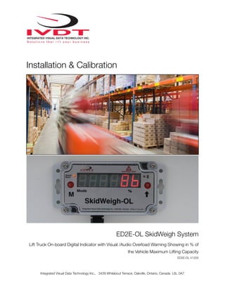 !
Installation & Calibration
ED2E-OL SkidWeigh System
Lift Truck On-board Digital Indicator with Visual /Audio Overload Warning Showing in % of
the Vehicle Maximum Lifting Capacity
ED2E-OL V1200
Integrated Visual Data Technology Inc., 3439 Whilabout Terrace, Oakville, Ontario, Canada L6L 0A7
 