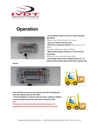 !
Operation
- As soon ignition switch is turned on system becomes
operational.
(Software version will be shown for the moment)
- There is no need for operator input.
- With forks on the ground, Mode 8 will be shown on LCD
display.
(LED light will show green, system is READY)
- With load lifted system will show % of the maximum
vehicle load.
(LED light will show amber light, system BUSY)
- Load weight will be shown on digital indicator in % of
maximum vehicle lifting capacity and will be updated every
second.
- If the load lifted is above pre-set overload value the LCD display will
show the overload value and will “ﬂash”.
- If the audio (Buzzer or external audio warning) is installed in addition
to visual overload warning the audio will be activated as well.
Note:
The visual or visual and audio overload warning can be
stopped only if the overload load is lowered to the ground.
Integrated Visual Data Technology Inc., 3439 Whilabout Terrace, Oakville, Ontario, Canada L6L 0A7
 