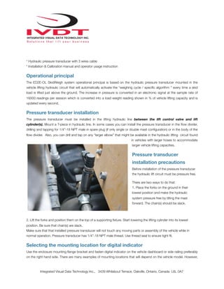 !
* Hydraulic pressure transducer with 3 wires cable
* Installation & Calibration manual and operator usage instruction
Operational principal
The ED2E-OL SkidWeigh system operational principal is based on the hydraulic pressure transducer mounted in the
vehicle lifting hydraulic circuit that will automatically activate the “weighing cycle / speciﬁc algorithm ” every time a skid
load is lifted just above the ground. The increase in pressure is converted in an electronic signal at the sample rate of
16000 readings per session which is converted into a load weight reading shown in % of vehicle lifting capacity and is
updated every second.
Pressure transducer installation
The pressure transducer must be installed in the lifting hydraulic line between the lift control valve and lift
cylinder(s). Mount a T-piece in hydraulic line. In some cases you can install the pressure transducer in the ﬂow divider,
drilling and tapping for 1/4”-18 NPT male in spare plug (if only single or double mast conﬁguration) or in the body of the
ﬂow divider. Also, you can drill and tap on any “larger elbow” that might be available in the hydraulic lifting circuit found
in vehicles with larger hoses to accommodate
larger vehicle lifting capacities.
Pressure transducer
installation precautions
Before installation of the pressure transducer
the hydraulic lift circuit must be pressure free.
There are two ways to do that:
1. Place the forks on the ground in their
lowest position and make the hydraulic
system pressure free by tilting the mast
forward. The chain(s) should be slack.
2. Lift the forks and position them on the top of a supporting ﬁxture. Start lowering the lifting cylinder into its lowest
position. Be sure that chain(s) are slack.
Make sure that that installed pressure transducer will not touch any moving parts or assembly of the vehicle while in
normal operation. Pressure transducer has 1/4”-18 NPT male thread. Use thread seal to ensure tight ﬁt.
Selecting the mounting location for digital indicator
Use the enclosure mounting ﬂange bracket and fasten digital indicator on the vehicle dashboard or side railing preferably
on the right hand side. There are many examples of mounting locations that will depend on the vehicle model. However,
Integrated Visual Data Technology Inc., 3439 Whilabout Terrace, Oakville, Ontario, Canada L6L 0A7
 