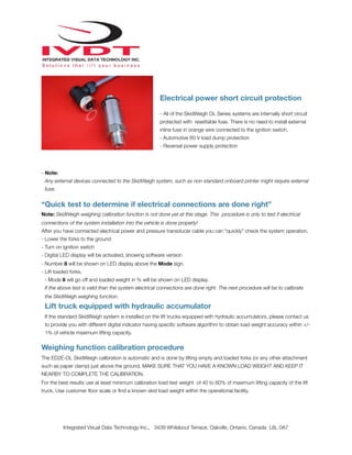 !
Electrical power short circuit protection
- All of the SkidWeigh OL Series systems are internally short circuit
protected with resettable fuse. There is no need to install external
inline fuse in orange wire connected to the ignition switch.
- Automotive 60 V load dump protection
- Reversal power supply protection
- Note:
Any external devices connected to the SkidWeigh system, such as non standard onboard printer might require external
fuse.
“Quick test to determine if electrical connections are done right”
Note: SkidWeigh weighing calibration function is not done yet at this stage. This procedure is only to test if electrical
connections of the system installation into the vehicle is done properly!
After you have connected electrical power and pressure transducer cable you can “quickly” check the system operation.
- Lower the forks to the ground
- Turn on ignition switch
- Digital LED display will be activated, showing software version
- Number 8 will be shown on LED display above the Mode sign.
- Lift loaded forks.
- Mode 8 will go off and loaded weight in % will be shown on LED display.
If the above test is valid than the system electrical connections are done right. The next procedure will be to calibrate
the SkidWeigh weighing function.
Lift truck equipped with hydraulic accumulator
If the standard SkidWeigh system is installed on the lift trucks equipped with hydraulic accumulators, please contact us
to provide you with different digital indicator having speciﬁc software algorithm to obtain load weight accuracy within +/-
1% of vehicle maximum lifting capacity.
Weighing function calibration procedure
The ED2E-OL SkidWeigh calibration is automatic and is done by lifting empty and loaded forks (or any other attachment
such as paper clamp) just above the ground. MAKE SURE THAT YOU HAVE A KNOWN LOAD WEIGHT AND KEEP IT
NEARBY TO COMPLETE THE CALIBRATION.
For the best results use at least minimum calibration load test weight of 40 to 60% of maximum lifting capacity of the lift
truck. Use customer ﬂoor scale or ﬁnd a known skid load weight within the operational facility.
Integrated Visual Data Technology Inc., 3439 Whilabout Terrace, Oakville, Ontario, Canada L6L 0A7
 