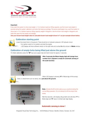 !
Important:
If you want the system to show load weight in % of vehicle maximum lifting capacity, use the known load weight in
pounds during the system calibration and enter that value accordingly. The same would apply if you want the system to
show load in % of vehicle maximum lifting capacity weight in kilograms. Use the known load weight in kilograms and
enter that value into the system accordingly.
Use your known load weight value to calculate known load weight shown in % as per example shown below.
Calibration starting point
Lower the empty forks to the ground. There should be no hydraulic pressure in lift hydraulic circuit.
- Turn ignition switch to on position and start the engine
- LED display will show software version on the right side and number 8 will be shown in Mode window.
Calibration of empty forks being lifted just above the ground
To initiate calibration press the “M” key (use a paper clip) and hold it down for approx. 5 seconds.
After 5 seconds the Mode display digit will change from
number 8 to 0. (System is ready for automatic zeroing of
the scale function)
When LED display is showing “0” in Mode digit, lift the empty
forks ( or attachment such as clamp, etc) just above the ground.
Note: Activate the lift control valve as you would do during the
normal lifting operation. Do not attempt to lift the empty forks
slowly.
Wait few seconds, LED display will go blank and will show “1” in
Mode digit and “0” value in furthest right digit display.
Automatic zeroing is done !
Integrated Visual Data Technology Inc., 3439 Whilabout Terrace, Oakville, Ontario, Canada L6L 0A7
 