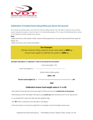 !
Calibration of loaded forks being lifted just above the ground
From vehicle name plate make a note of lift truck maximum lifting capacity. This information is important since it will be
used to calculate the system to show the load in % of vehicle lifting capacity. The % value of the lifted load will be shown
on LED display and will be updated every second.
Note:
- Make sure that you enter derated vehicle maximum lifting capacity (As in the case of special attachments, paper roll
clamps, etc.)
- Make sure that you have a known load weight !
Example: Calculation of calibrated % value to be entered into the system
Known load weight x 100
Known load weight (%) = ----------------------------------------------------------
Vehicle maximum lifting capacity
4000 x 100
Known load weight (%) = ----------------------------------------------------- = 50
8000
Calibration known load weight value in % is 50.
- Drive vehicle into the skid with known load weight of 4000 kg and lower the loaded forks to the ground.
- Start entering a known load weight in % value by using arrow up button (increments from 0 to 9), wrap around.
- In our example the % value is 50. Start with least signiﬁcant digit.
- Use “M” button to increment to the next digit on LED display.
- As the input value in % has only two digits (50 in our example), the rest of the digits must be zero’s.
Integrated Visual Data Technology Inc., 3439 Whilabout Terrace, Oakville, Ontario, Canada L6L 0A7
Our Example:
- Vehicle maximum lifting capacity as per name plate is 8000 kg.
- Known load weight to calibrate the system is 4000 kg.
 