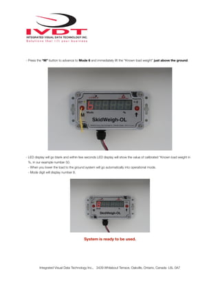 !
- Press the “M” button to advance to Mode 6 and immediately lift the “Known load weight” just above the ground.
- LED display will go blank and within few seconds LED display will show the value of calibrated “Known load weight in
%, in our example number 50.
- When you lower the load to the ground system will go automatically into operational mode.
- Mode digit will display number 8.
System is ready to be used.
Integrated Visual Data Technology Inc., 3439 Whilabout Terrace, Oakville, Ontario, Canada L6L 0A7
 