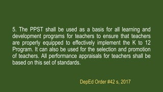 5. The PPST shall be used as a basis for all learning and
development programs for teachers to ensure that teachers
are properly equipped to effectively implement the K to 12
Program. It can also be used for the selection and promotion
of teachers. All performance appraisals for teachers shall be
based on this set of standards.
DepEd Order #42 s, 2017
 