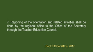 7. Reporting of the orientation and related activities shall be
done by the regional office to the Office of the Secretary
through the Teacher Education Council.
DepEd Order #42 s, 2017
 