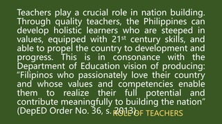 ROLE OF TEACHERS
Teachers play a crucial role in nation building.
Through quality teachers, the Philippines can
develop holistic learners who are steeped in
values, equipped with 21st century skills, and
able to propel the country to development and
progress. This is in consonance with the
Department of Education vision of producing:
“Filipinos who passionately love their country
and whose values and competencies enable
them to realize their full potential and
contribute meaningfully to building the nation”
(DepED Order No. 36, s. 2013).
 