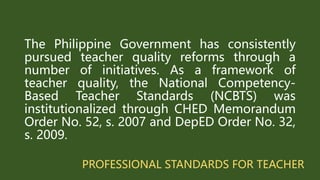 PROFESSIONAL STANDARDS FOR TEACHER
The Philippine Government has consistently
pursued teacher quality reforms through a
number of initiatives. As a framework of
teacher quality, the National Competency-
Based Teacher Standards (NCBTS) was
institutionalized through CHED Memorandum
Order No. 52, s. 2007 and DepED Order No. 32,
s. 2009.
 
