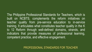 The Philippine Professional Standards for Teachers, which is
built on NCBTS, complements the reform initiatives on
teacher quality from pre-service education to in-service
training. It articulates what constitutes teacher quality in the K
to 12 Reform through well-defined domains, strands, and
indicators that provide measures of professional learning,
competent practice, and effective engagement.
PROFESSIONAL STANDARDS FOR TEACHER
 
