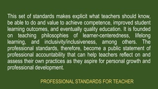 This set of standards makes explicit what teachers should know,
be able to do and value to achieve competence, improved student
learning outcomes, and eventually quality education. It is founded
on teaching philosophies of learner-centeredness, lifelong
learning, and inclusivity/inclusiveness, among others. The
professional standards, therefore, become a public statement of
professional accountability that can help teachers reflect on and
assess their own practices as they aspire for personal growth and
professional development.
PROFESSIONAL STANDARDS FOR TEACHER
 