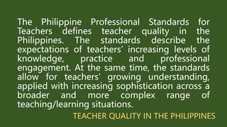 TEACHER QUALITY IN THE PHILIPPINES
The Philippine Professional Standards for
Teachers defines teacher quality in the
Philippines. The standards describe the
expectations of teachers’ increasing levels of
knowledge, practice and professional
engagement. At the same time, the standards
allow for teachers’ growing understanding,
applied with increasing sophistication across a
broader and more complex range of
teaching/learning situations.
 