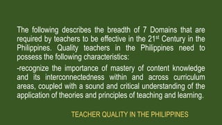 The following describes the breadth of 7 Domains that are
required by teachers to be effective in the 21st Century in the
Philippines. Quality teachers in the Philippines need to
possess the following characteristics:
-recognize the importance of mastery of content knowledge
and its interconnectedness within and across curriculum
areas, coupled with a sound and critical understanding of the
application of theories and principles of teaching and learning.
TEACHER QUALITY IN THE PHILIPPINES
 