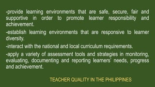 -provide learning environments that are safe, secure, fair and
supportive in order to promote learner responsibility and
achievement.
-establish learning environments that are responsive to learner
diversity.
-interact with the national and local curriculum requirements.
-apply a variety of assessment tools and strategies in monitoring,
evaluating, documenting and reporting learners’ needs, progress
and achievement.
TEACHER QUALITY IN THE PHILIPPINES
 