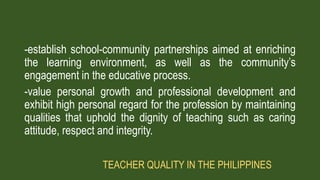 -establish school-community partnerships aimed at enriching
the learning environment, as well as the community’s
engagement in the educative process.
-value personal growth and professional development and
exhibit high personal regard for the profession by maintaining
qualities that uphold the dignity of teaching such as caring
attitude, respect and integrity.
TEACHER QUALITY IN THE PHILIPPINES
 