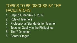 TOPICS TO BE DISCUSS BY THE
FACILITATORS:
1. DepEd Order #42 s, 2017
2. Role of Teachers
3. Professional Standards for Teacher
4. Teacher Quality in the Philippines
5. The 7 Domains
6. Career Stages
 