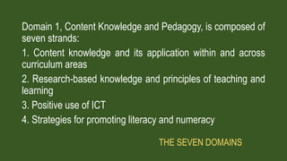 Domain 1, Content Knowledge and Pedagogy, is composed of
seven strands:
1. Content knowledge and its application within and across
curriculum areas
2. Research-based knowledge and principles of teaching and
learning
3. Positive use of ICT
4. Strategies for promoting literacy and numeracy
THE SEVEN DOMAINS
 
