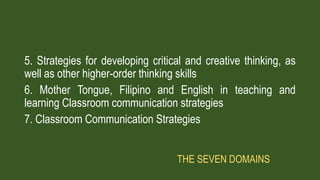 5. Strategies for developing critical and creative thinking, as
well as other higher-order thinking skills
6. Mother Tongue, Filipino and English in teaching and
learning Classroom communication strategies
7. Classroom Communication Strategies
THE SEVEN DOMAINS
 
