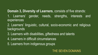 Domain 3, Diversity of Learners, consists of five strands:
1. Learners’ gender, needs, strengths, interests and
experiences
2. Learners’ linguistic, cultural, socio-economic and religious
backgrounds
3. Learners with disabilities, giftedness and talents
4. Learners in difficult circumstances
5. Learners from indigenous groups
THE SEVEN DOMAINS
 