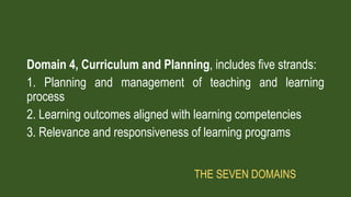 Domain 4, Curriculum and Planning, includes five strands:
1. Planning and management of teaching and learning
process
2. Learning outcomes aligned with learning competencies
3. Relevance and responsiveness of learning programs
THE SEVEN DOMAINS
 