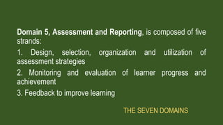 Domain 5, Assessment and Reporting, is composed of five
strands:
1. Design, selection, organization and utilization of
assessment strategies
2. Monitoring and evaluation of learner progress and
achievement
3. Feedback to improve learning
THE SEVEN DOMAINS
 