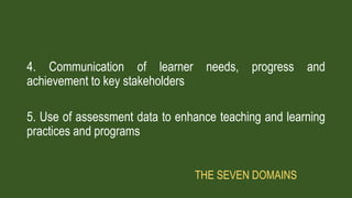 4. Communication of learner needs, progress and
achievement to key stakeholders
5. Use of assessment data to enhance teaching and learning
practices and programs
THE SEVEN DOMAINS
 