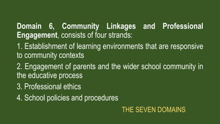Domain 6, Community Linkages and Professional
Engagement, consists of four strands:
1. Establishment of learning environments that are responsive
to community contexts
2. Engagement of parents and the wider school community in
the educative process
3. Professional ethics
4. School policies and procedures
THE SEVEN DOMAINS
 