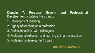 Domain 7, Personal Growth and Professional
Development, contains five strands:
1. Philosophy of teaching
2. Dignity of teaching as a profession
3. Professional links with colleagues
4. Professional reflection and learning to improve practice
5. Professional development goals
THE SEVEN DOMAINS
 