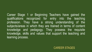 Career Stage 1 or Beginning Teachers have gained the
qualifications recognized for entry into the teaching
profession. They have a strong understanding of the
subjects/areas in which they are trained in terms of content
knowledge and pedagogy. They possess the requisite
knowledge, skills and values that support the teaching and
learning process.
CAREER STAGES
 
