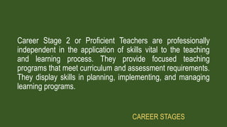 Career Stage 2 or Proficient Teachers are professionally
independent in the application of skills vital to the teaching
and learning process. They provide focused teaching
programs that meet curriculum and assessment requirements.
They display skills in planning, implementing, and managing
learning programs.
CAREER STAGES
 