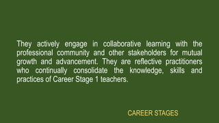 They actively engage in collaborative learning with the
professional community and other stakeholders for mutual
growth and advancement. They are reflective practitioners
who continually consolidate the knowledge, skills and
practices of Career Stage 1 teachers.
CAREER STAGES
 
