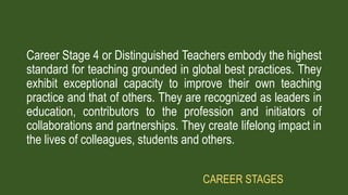 Career Stage 4 or Distinguished Teachers embody the highest
standard for teaching grounded in global best practices. They
exhibit exceptional capacity to improve their own teaching
practice and that of others. They are recognized as leaders in
education, contributors to the profession and initiators of
collaborations and partnerships. They create lifelong impact in
the lives of colleagues, students and others.
CAREER STAGES
 
