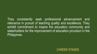 They consistently seek professional advancement and
relevance in pursuit of teaching quality and excellence. They
exhibit commitment to inspire the education community and
stakeholders for the improvement of education provision in the
Philippines.
CAREER STAGES
 