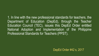 DepEd Order #42 s, 2017
1. In line with the new professional standards for teachers, the
Department of Education (DepEd), through the Teacher
Education Council (TEC), issues this DepEd Order entitled
National Adoption and Implementation of the Philippine
Professional Standards for Teachers (PPST).
 