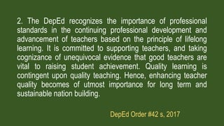 2. The DepEd recognizes the importance of professional
standards in the continuing professional development and
advancement of teachers based on the principle of lifelong
learning. It is committed to supporting teachers, and taking
cognizance of unequivocal evidence that good teachers are
vital to raising student achievement. Quality learning is
contingent upon quality teaching. Hence, enhancing teacher
quality becomes of utmost importance for long term and
sustainable nation building.
DepEd Order #42 s, 2017
 