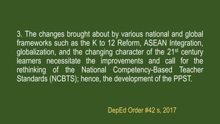3. The changes brought about by various national and global
frameworks such as the K to 12 Reform, ASEAN Integration,
globalization, and the changing character of the 21st century
learners necessitate the improvements and call for the
rethinking of the National Competency-Based Teacher
Standards (NCBTS); hence, the development of the PPST.
DepEd Order #42 s, 2017
 