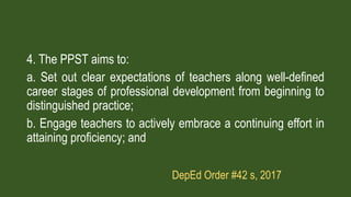 4. The PPST aims to:
a. Set out clear expectations of teachers along well-defined
career stages of professional development from beginning to
distinguished practice;
b. Engage teachers to actively embrace a continuing effort in
attaining proficiency; and
DepEd Order #42 s, 2017
 