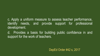 c. Apply a uniform measure to assess teacher performance,
identify needs, and provide support for professional
development.
d. Provides a basis for building public confidence in and
support for the work of teachers.
DepEd Order #42 s, 2017
 