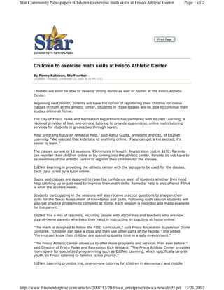 Star Community Newspapers: Children to exercise math skills at Frisco Athletic Center                 Page 1 of 2




                                                                                    Print Page




       Children to exercise math skills at Frisco Athletic Center
       By Penny Rathbun, Staff writer
       (Created: Thursday, December 20, 2007 8:24 PM CST)




       Children will soon be able to develop strong minds as well as bodies at the Frisco Athletic
       Center.

       Beginning next month, parents will have the option of registering their children for online
       classes in math at the athletic center. Students in those classes will be able to continue their
       studies online at home.

       The City of Frisco Parks and Recreation Department has partnered with Ed2Net Learning, a
       national provider of live, one-on-one tutoring to provide customized, online math tutoring
       services for students in grades two through seven.

       Most programs focus on remedial help,” said Rahul Gupta, president and CEO of Ed2Net
       Learning. “We realized that kids take to anything online. If you can get a kid excited, it’s
       easier to learn.”

       The classes consist of 15 sessions, 45 minutes in length. Registration cost is $192. Parents
       can register their children online or by coming into the athletic center. Parents do not have to
       be members of the athletic center to register their children for the classes.

       Ed2Net Learning is providing the athletic center with the laptops to be used for the classes.
       Each class is led by a tutor online.

       Gupta said classes are designed to raise the confidence level of students whether they need
       help catching up or just need to improve their math skills. Remedial help is also offered if that
       is what the student needs.

       Students participating in the sessions will also receive practice questions to sharpen their
       skills for the Texas Assessment of Knowledge and Skills. Following each session students will
       also get practice problems to complete at home. Each session is recorded and made available
       for the parent.

       Ed2Net has a mix of teachers, including people with doctorates and teachers who are now
       stay-at-home parents who keep their hand in instructing by teaching at home online.

       “The math is designed to follow the FISD curriculum,” said Frisco Recreation Supervisor Diane
       Gontarek. “Children can take a class and then use other parts of the facility,” she added.
       “Parents can know their children are spending quality time in a safe environment.”

       “The Frisco Athletic Center allows us to offer more programs and services than ever before,”
       said Director of Frisco Parks and Recreation Rick Wieland. “The Frisco Athletic Center provides
       more space for specialized programming such as Ed2Net Learning, which specifically targets
       youth. In Frisco catering to families is top priority.”

       Ed2Net Learning provides live, one-on-one tutoring for children in elementary and middle




http://www.friscoenterprise.com/articles/2007/12/20/frisco_enterprise/news/a-newsfri95.prt 12/21/2007
 