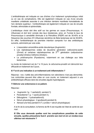 L’antibiothérapie est indiquée en cas d’échec d’un traitement symptomatique initial
ou en cas de complications. Elle est également indiquée en cas d’une sinusite
maxillaire unilatérale associée à une infection dentaire manifeste homolatérale de
l’arc dentaire supérieur ; l’antibiothérapie est également indiquée en cas de sinusite
frontale, ethmoïdale et sphénoïdale.

L’antibiotique choisi doit être actif sur les germes en cause (Pneumocoque, H.
influenzae) et doit tenir compte des taux résistances, ainsi, en Tunisie le taux de
Pneumocoque à sensibilité diminuée à la Pénicilline (PSDP) est de 30-40% et la
fréquence des souches d’H influenzae sécrétrice de Beta lactamase est de 50-60%.
En effet, l’antibiothérapie de première intention comporte l’un des antibiotiques
suivants, administré par voie orale.

   •   L’association amoxicilline-acide clavulanique (Augmentin)
   •   Les céphalosporines orales de deuxième génération (céfuroxime-axetil)
       (Zinnat) et certaines céphalosporines de 3ème génération (cefpodoxime-
       proxétyl (Orelox) Céfixime (Oroken).
   •   La pristinamycine (Pyostacine), notamment en cas d’allergie aux béta
       lactamines.

La durée de traitement est de 7 à 10 jours, le cefuroxime-proxétil ont démontré leur
efficacité en traitement de 5 jours.

6/ Y’a-t-il une indication à un traitement anti inflammatoire ?

Réponse : non, l’utilité des anti-inflammatoires non stéroïdiens n’est pas démontrée.
Les corticoïdes peuvent être utiles en cure courte, en traitement adjuvant à une
antibiothérapie efficace dans les sinusites aiguës hyperalgiques.

7/ Délivrer une ordonnance à ce patient.

Réponse :

   •   Augmentin 1g : 1 sachetx3/j pendant 7j
   •   Paracétamol 1 g : 1 cpx3/j pendant 3 j
   •   Déturgylone : 1 pulvarisationx3/j
   •   Sérum physiologique : 2 gouttesx4/j pendant 5j
   •   Aérosol une fois/j pendant 5-7 j (unidex + sérum physiologique)

   A la fin de la consultation, la femme de Mr A est inquiète de l’état de santé de son
   mari.

   8/ Elle vous demande quelles sont les complications possibles de cette
   sinusite, quelles précautions faut-il prendre son mari et sin un rendez-vous
   ultérieur est nécessaire ?
 