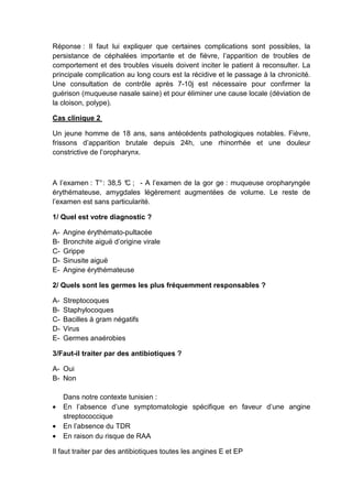 Réponse : Il faut lui expliquer que certaines complications sont possibles, la
persistance de céphalées importante et de fièvre, l’apparition de troubles de
comportement et des troubles visuels doivent inciter le patient à reconsulter. La
principale complication au long cours est la récidive et le passage à la chronicité.
Une consultation de contrôle après 7-10j est nécessaire pour confirmer la
guérison (muqueuse nasale saine) et pour éliminer une cause locale (déviation de
la cloison, polype).

Cas clinique 2

Un jeune homme de 18 ans, sans antécédents pathologiques notables. Fièvre,
frissons d’apparition brutale depuis 24h, une rhinorrhée et une douleur
constrictive de l’oropharynx.



A l’examen : T° : 38,5 ° ; - A l’examen de la gor ge : muqueuse oropharyngée
                       C
érythémateuse, amygdales légèrement augmentées de volume. Le reste de
l’examen est sans particularité.

1/ Quel est votre diagnostic ?

A-   Angine érythémato-pultacée
B-   Bronchite aiguë d’origine virale
C-   Grippe
D-   Sinusite aiguë
E-   Angine érythémateuse

2/ Quels sont les germes les plus fréquemment responsables ?

A-   Streptocoques
B-   Staphylocoques
C-   Bacilles à gram négatifs
D-   Virus
E-   Germes anaérobies

3/Faut-il traiter par des antibiotiques ?

A- Oui
B- Non

     Dans notre contexte tunisien :
•    En l’absence d’une symptomatologie spécifique en faveur d’une angine
     streptococcique
•    En l’absence du TDR
•    En raison du risque de RAA

Il faut traiter par des antibiotiques toutes les angines E et EP
 