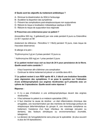 4/ Quels sont les objectifs du traitement antibiotique ?

A-   Diminuer la dissémination du SGA à l’entourage
B-   Accélérer la disparition des symptômes
C-   Prévenir les complications post-streptococciques non suppuratives
D-   Réduire le risque e localisation métastatique septique à SGA
E-   Réduire le risque de suppuration loco régionale

5/ Prescrivez une ordonnance pour ce patient ?

Amoxicilline 500 mg 2 gellulesx2/j par voie orale pendant 6 jours ou Extencilline
2,4 M 1 injection en IM

(traitement de référence : Pénicilline V 1 Mx3/j pendant 10 jours, mais risque de
mauvaise observance)

Si allergie à la péni :

*Erythromycine 2 g/j en 2 prises pendant 10 jours ou

* Azithromycine 500 mg/j en 1 prise pendant 3 jours

6/ Le patient revient vous voir au bout de 24 h pour persistance de la fièvre.
Quelle serait votre conduite ?

-    Il faut l’examiner afin d’éliminer une complication
-    Continuer le même traitement et prévoir un contrôle dans 48 h.

7/ Le patient revient à son RDV après 48 h, il décrit une évolution favorable
avec régression des symptômes. Il se pose la question sur l’indication
d’une antibioprophylaxie aux angines récidivantes qu’il présente avec un
rythme de 5 épisodes/an. Quelle serait votre réponse ?

Réponse :

•    Il n’y a pas d’indication à une antibioprophylactique devant des angines
     récidivantes.
•    Il faut adresser le patient à un médecin spécialiste (ORL).
•    Il faut chercher la cause de récidive : un état inflammatoire chronique des
     amygdales, une recontamination par des membres de l’entourage porteurs de
     streptocoque béta-hémolytique du groupe A, une mauvaise compliance au
     traitement, l’existence d’un foyer infectieux de voisinage (sinusien ou
     dentaire), des facteurs climatiques ou environnementaux (humidité,
     tabagisme).
•    La décision de l’amygdalectomie sera prise par le spécialiste (le plus souvent
     si plus de 5-6 épisodes/an).
 