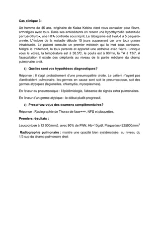 Cas clinique 3:

Un homme de 45 ans, originaire de Kalaa Kebira vient vous consulter pour fièvre,
arthralgies avec toux. Dans ses antécédents on retient une hypothyroidie substituée
par Lévothyrox, une HTA controlée sous lopril, Le tabagisme est évalué à 5 paquets-
année. L'histoire de la maladie débute 15 jours auparavant par une toux grasse
inhabituelle. Le patient consulte un premier médecin qui la met sous cortisone.
Malgré le traitement, la toux persiste et apparait une asthénie avec fièvre. Lorsque
vous le voyez, la température est à 38.5° le poul s est à 90/mn, la TA à 13/7. A
                                           C,
l'auscultation il existe des crépitants au niveau de la partie médiane du champ
pulmonaire droit.

   1)   Quelles sont vos hypothèses diagnostiques?

Réponse : Il s'agit probablement d'une pneumopathie droite. Le patient n'ayant pas
d'antécédent pulmonaire, les germes en cause sont soit le pneumocoque, soit des
germes atypiques (légionelles, chlamydia, mycoplasmes).

En faveur du pneumocoque : l’épidémiologie, l'absence de signes extra pulmonaires.

En faveur d'un germe atypique : le début plutôt progressif,

   2)   Prescrivez-vous des examens complémentaires?

Réponse : Radiographie de Thorax de face+++, NFS et plaquettes,

Premiers résultats :

Leucocytose à 12 000/mm3, avec 90% de PNN, Hb=10g/dl, Plaquettes=225000/mm3

 Radiographie pulmonaire : montre une opacité bien systématisée, au niveau du
1/3 sup du champ pulmonaire droit
 